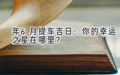   2024年6月提车吉日：你的幸运之星在哪里？ 