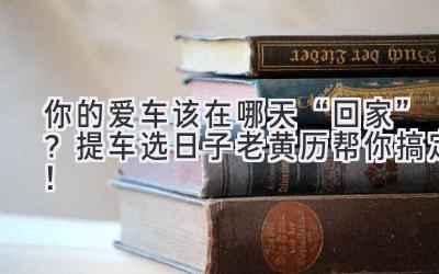  你的爱车该在哪天“回家”？提车选日子老黄历帮你搞定！ 