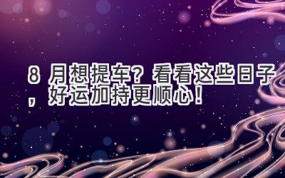   8月想提车？看看这些日子，好运加持更顺心！ 