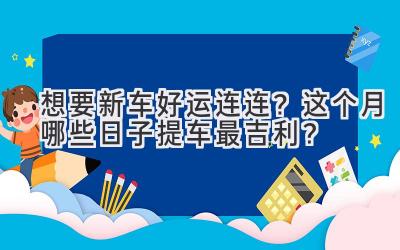  想要新车好运连连？这个月哪些日子提车最吉利？ 