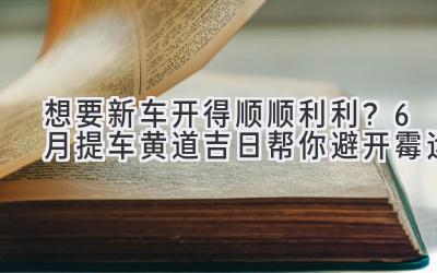   想要新车开得顺顺利利？6月提车黄道吉日帮你避开霉运  