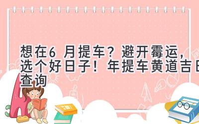   想在6月提车？避开霉运，选个好日子！2023年提车黄道吉日查询  