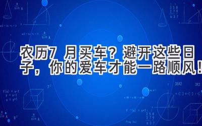  农历7月买车？避开这些日子，你的爱车才能一路顺风！ 