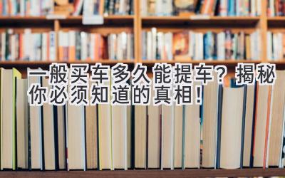  一般买车多久能提车？揭秘你必须知道的真相！ 