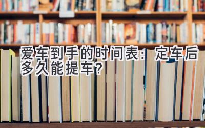  爱车到手的时间表：定车后多久能提车？ 