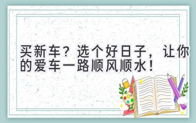   买新车？选个好日子，让你的爱车一路顺风顺水！ 