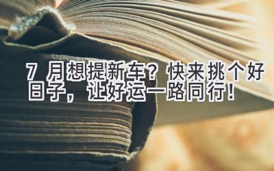   7月想提新车？快来挑个好日子，让好运一路同行！ 