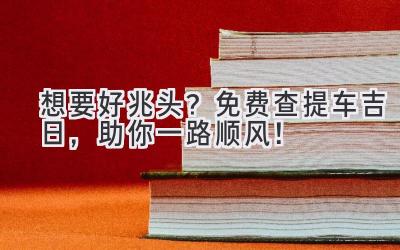   想要好兆头？免费查提车吉日，助你一路顺风！ 