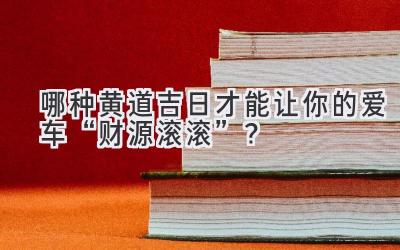  哪种黄道吉日才能让你的爱车“财源滚滚”？  