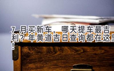  7月买新车，哪天提车最吉利？2024年黄道吉日查询都在这里！ 