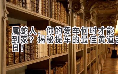  属蛇人，你的爱车何时才能到家？揭秘提车的最佳黄道吉日！ 