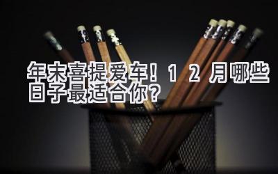   年末喜提爱车！12月哪些日子最适合你？  