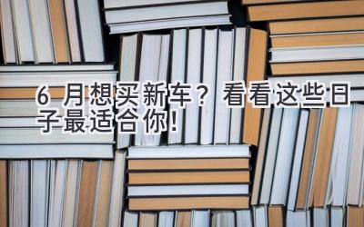  6月想买新车？看看这些日子最适合你！ 