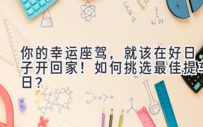  你的幸运座驾，就该在好日子开回家！如何挑选最佳提车日？ 