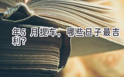   2024年5月提车，哪些日子最吉利？  