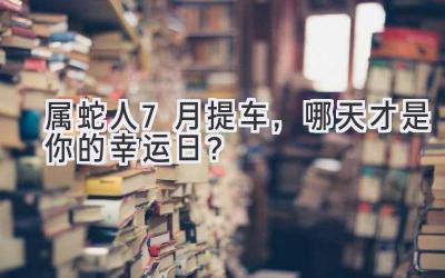  属蛇人7月提车，哪天才是你的幸运日？  