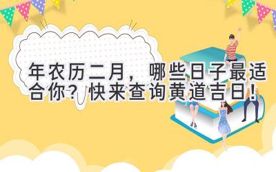  2023年农历二月，哪些日子最适合你？快来查询黄道吉日！ 