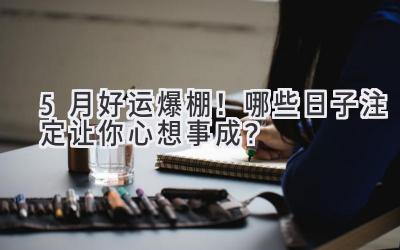   5月好运爆棚！哪些日子注定让你心想事成？ 