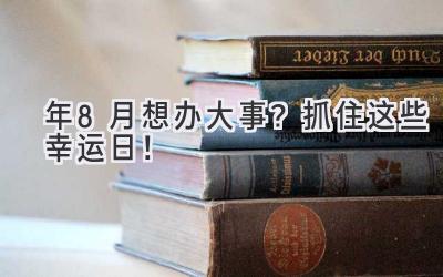   2023年8月想办大事？抓住这些幸运日！  