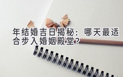   2023年结婚吉日揭秘：哪天最适合步入婚姻殿堂？ 