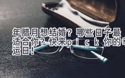  2023年腊月想结婚？哪些日子最适合你？快来pick你的幸运日！ 