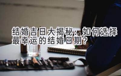  结婚吉日大揭秘：如何选择最幸运的结婚日期？ 