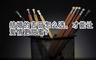  结婚的吉日怎么选，才能让爱情更甜蜜？ 